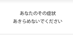 あなたのその症状あきらめないでください