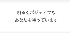 明るくポジティブなあなたを待っています